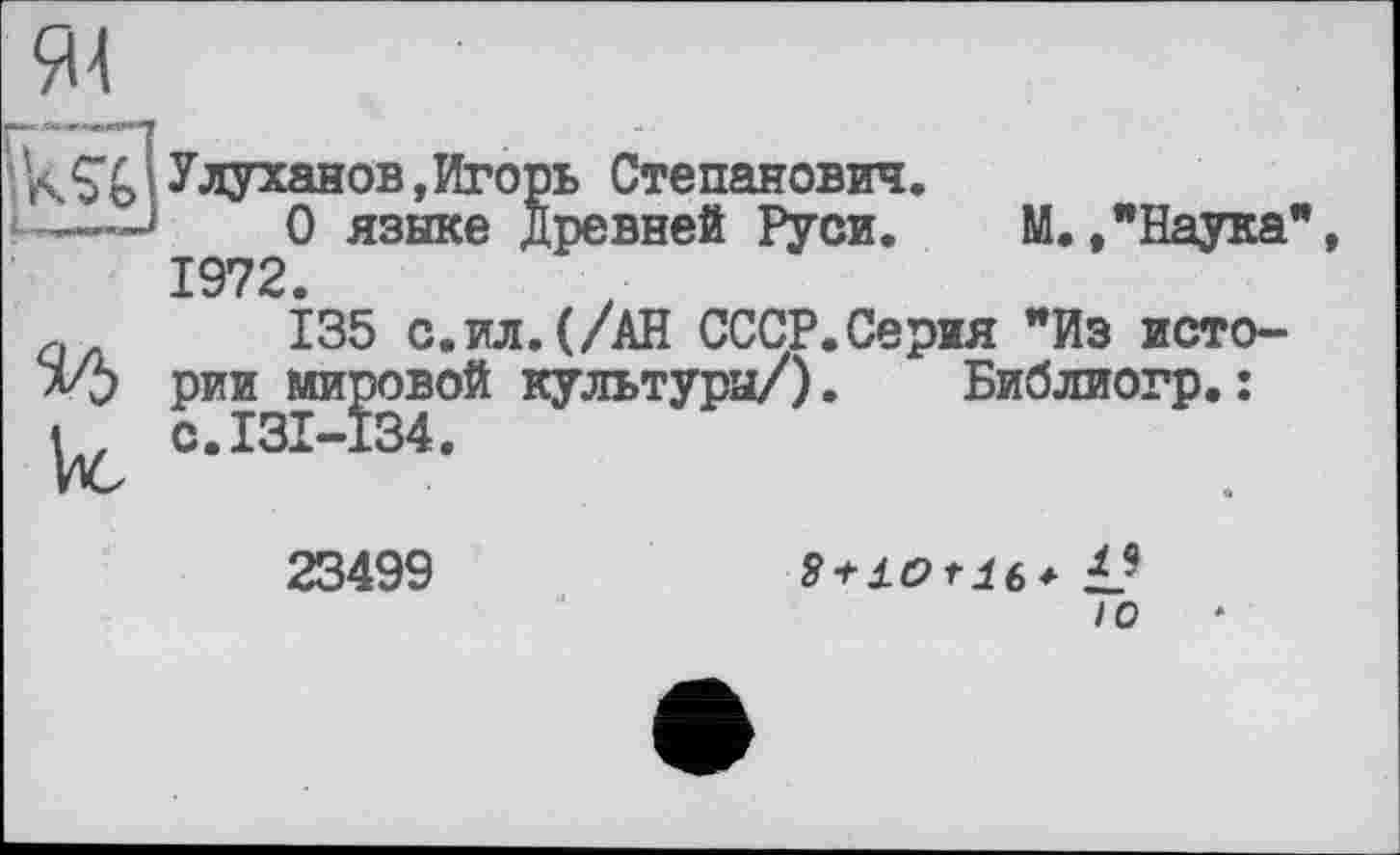 ﻿94
кSo’Улуханов,Игорь Степанович.
о языке Древней Руси. М.,"Наука”, 1972.
Q 135 с.ил. (/АН СССР.Серия "Из исто-л/5 рии мировой культуры/). Библиогр.:
U °-ІЗІ-І34-
23499	8+J.orl6* L9
io